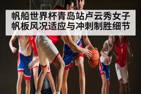 帆船世界杯青岛站卢云秀女子帆板风况适应与冲刺制胜细节（huobo sports）